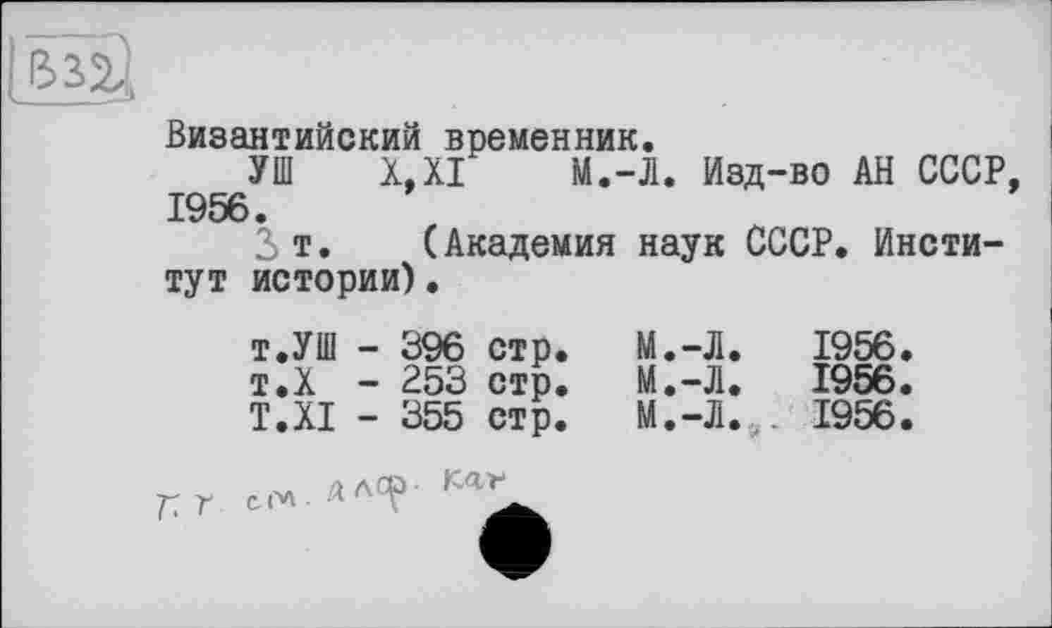 ﻿BS2,
Византийский временник.
УШ X.XI М.-Л. Изд-во АН СССР 1956.
2>т. (Академия наук СССР. Институт истории).
т.УШ -	396	стр.	М.-Л.	1956.
т.Х -	253	стр.	М.-Л.	1956.
T.XI -	355	стр.	М.-Л.,.	1956.
Г с. ол . л лСР
Kar